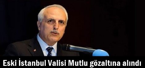 Eski İstanbul Valisi Mutlu gözaltına alındı