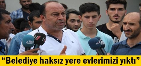 “Belediye haksız yere evlerimizi yıktı”