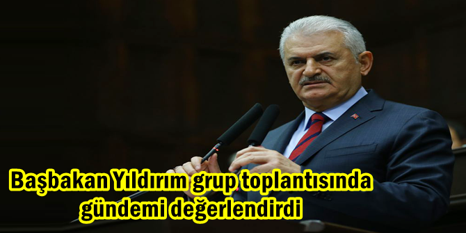 Başbakan Yıldırım grup toplantısında gündemi değerlendirdi