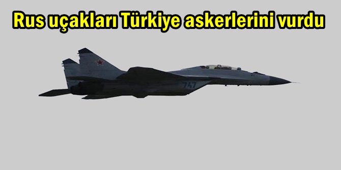 Rus uçakları Türkiye askerlerini vurdu
