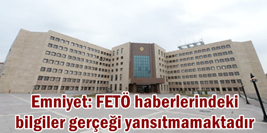 Emniyet: FETÖ haberlerindeki bilgiler gerçeği yansıtmamaktadır