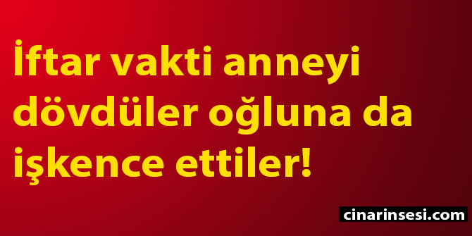 İftar vakti anneyi dövdüler, oğluna da işkence ettiler!