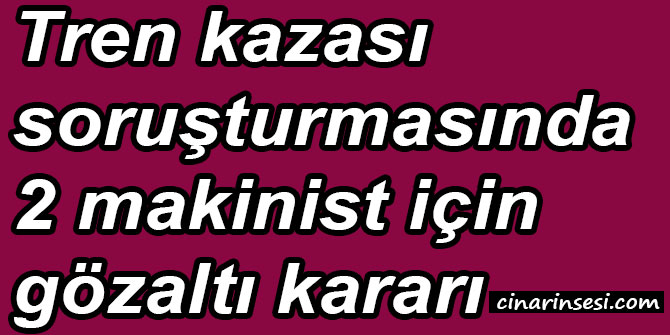 Tren kazası soruşturmasında 2 makinist için gözaltı kararı