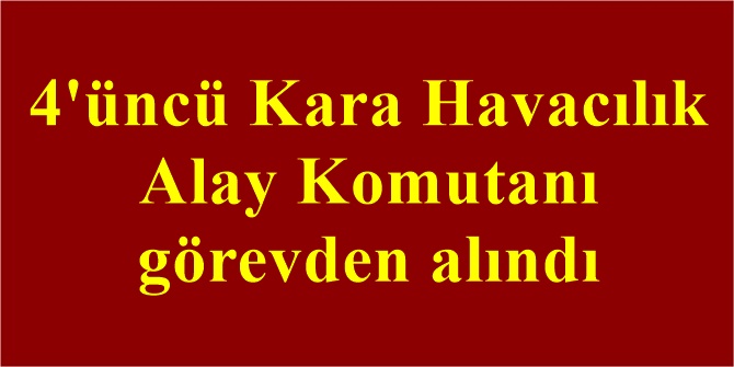 4'üncü Kara Havacılık Alay Komutanı görevden alındı