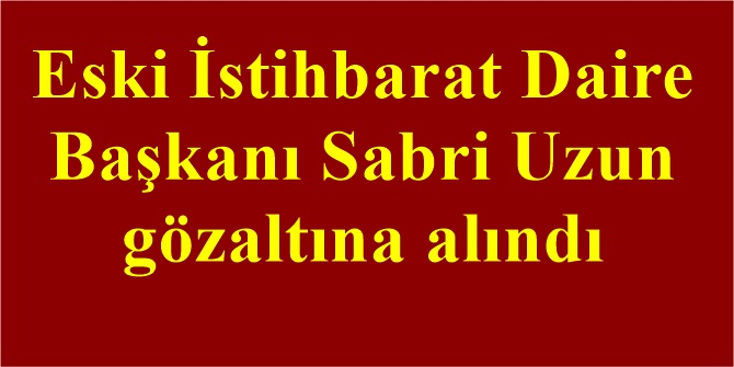 Eski İstihbarat Daire Başkanı Sabri Uzun gözaltına alındı