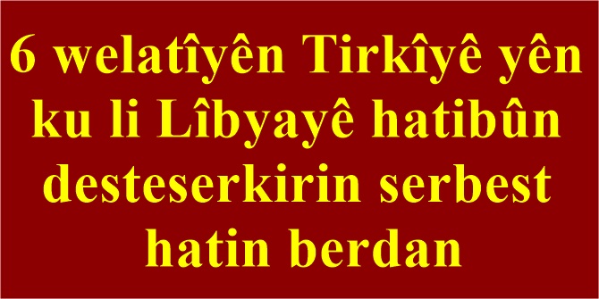 6 welatîyên Tirkîyê yên ku li Lîbyayê hatibûn desteserkirin serbest hatin berdan