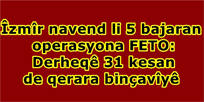 Îzmîr navend li 5 bajaran operasyona FETO: Derheqê 31 kesan de qerara binçavîyê