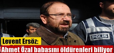 Levent Ersöz: Ahmet Özal babasını öldürenleri biliyor