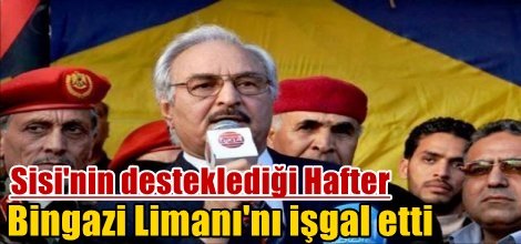 Sisi'nin desteklediği Hafter Bingazi Limanı'nı işgal etti