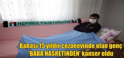 Babası 15 yıldır cezaeevinde olan genç 'BABA HASRETİNDEN' kanser oldu